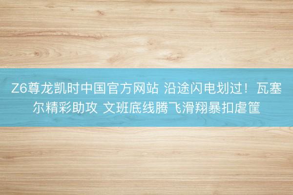 Z6尊龙凯时中国官方网站 沿途闪电划过！瓦塞尔精彩助攻 文班底线腾飞滑翔暴扣虐筐