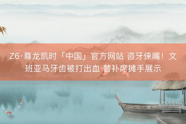 Z6·尊龙凯时「中国」官方网站 咨牙俫嘴！文班亚马牙齿被打出血 替补席摊手展示