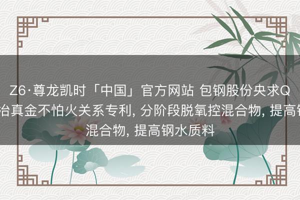 Z6·尊龙凯时「中国」官方网站 包钢股份央求Q235D钢冶真金不怕火关系专利， 分阶段脱氧控混合物， 提高钢水质料