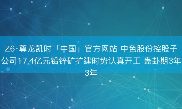 Z6·尊龙凯时「中国」官方网站 中色股份控股子公司17.4亿元铅锌矿扩建时势认真开工 蛊卦期3年