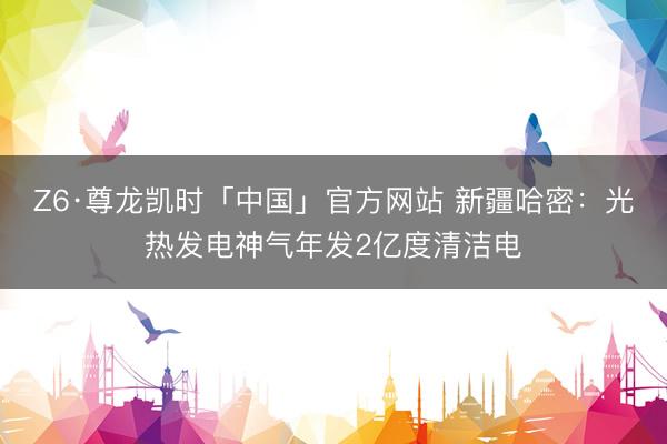 Z6·尊龙凯时「中国」官方网站 新疆哈密：光热发电神气年发2亿度清洁电