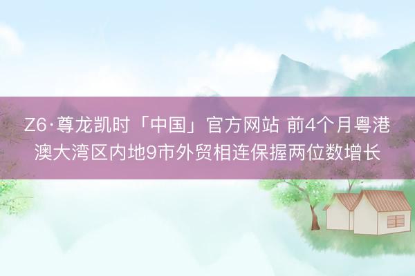 Z6·尊龙凯时「中国」官方网站 前4个月粤港澳大湾区内地9市外贸相连保握两位数增长