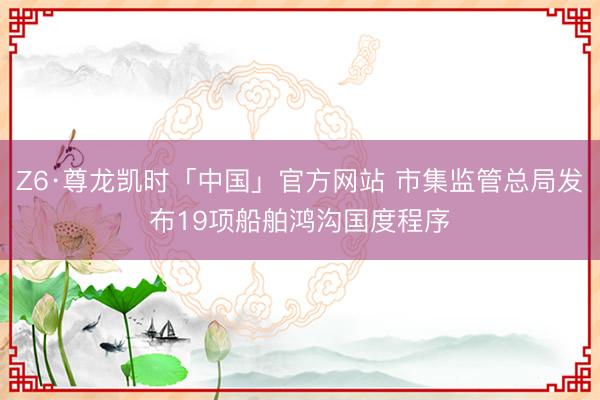 Z6·尊龙凯时「中国」官方网站 市集监管总局发布19项船舶鸿沟国度程序