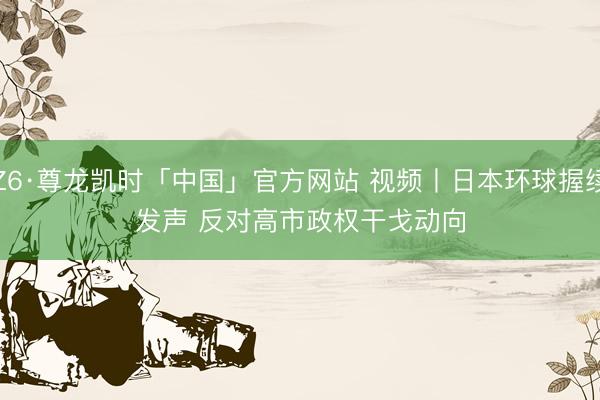 Z6·尊龙凯时「中国」官方网站 视频丨日本环球握续发声 反对高市政权干戈动向