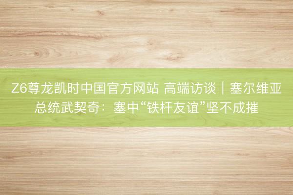 Z6尊龙凯时中国官方网站 高端访谈|塞尔维亚总统武契奇:塞中“铁杆友谊”坚不成摧