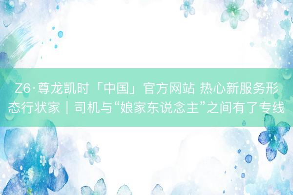 Z6·尊龙凯时「中国」官方网站 热心新服务形态行状家｜司机与“娘家东说念主”之间有了专线