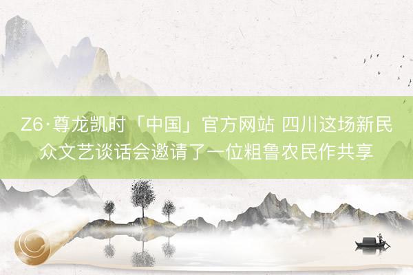 Z6·尊龙凯时「中国」官方网站 四川这场新民众文艺谈话会邀请了一位粗鲁农民作共享