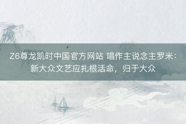 Z6尊龙凯时中国官方网站 唱作主说念主罗米：新大众文艺应扎根活命，归于大众