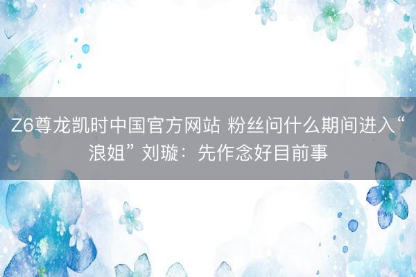 Z6尊龙凯时中国官方网站 粉丝问什么期间进入“浪姐” 刘璇:先作念好目前事