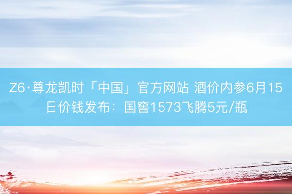 Z6·尊龙凯时「中国」官方网站 酒价内参6月15日价钱发布：国窖1573飞腾5元/瓶