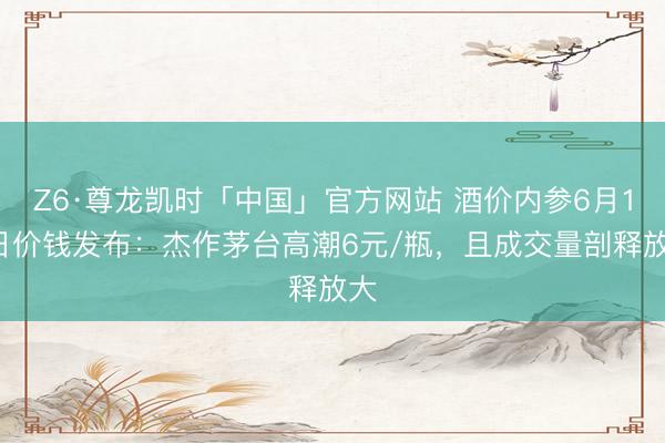 Z6·尊龙凯时「中国」官方网站 酒价内参6月15日价钱发布:杰作茅台高潮6元/瓶,且成交量剖释放大