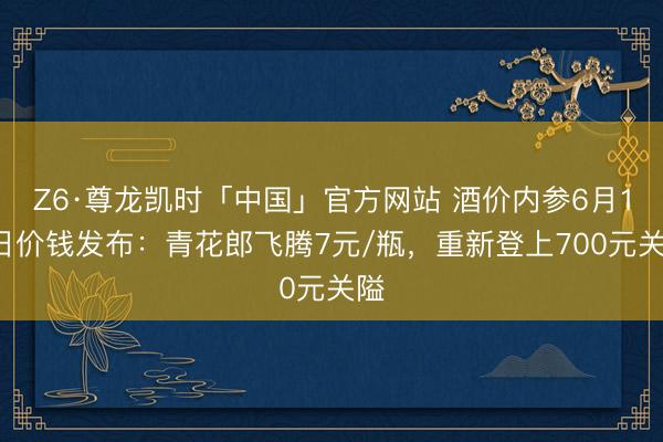 Z6·尊龙凯时「中国」官方网站 酒价内参6月15日价钱发布：青花郎飞腾7元/瓶，重新登上700元关隘