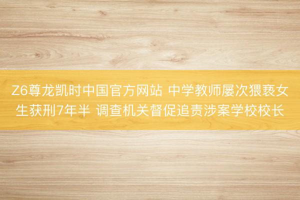 Z6尊龙凯时中国官方网站 中学教师屡次猥亵女生获刑7年半 调查机关督促追责涉案学校校长