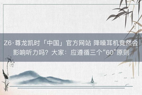 Z6·尊龙凯时「中国」官方网站 降噪耳机竟然会影响听力吗？大家：应遵循三个“60”原则