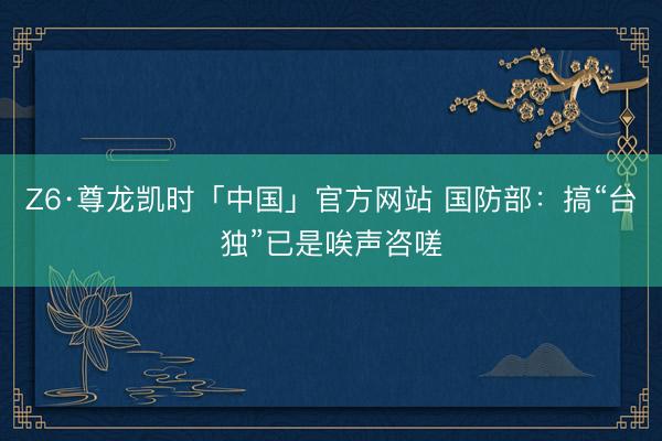 Z6·尊龙凯时「中国」官方网站 国防部：搞“台独”已是唉声咨嗟