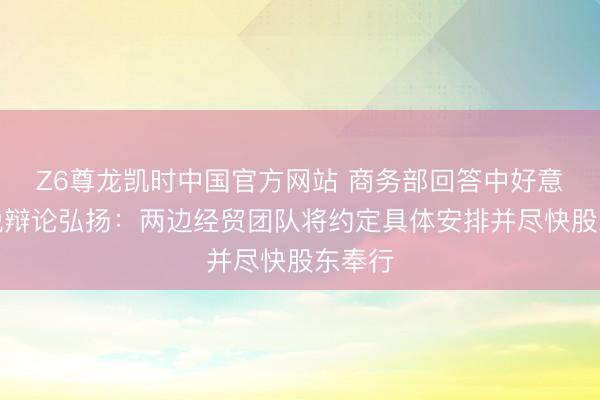 Z6尊龙凯时中国官方网站 商务部回答中好意思关税辩论弘扬：两边经贸团队将约定具体安排并尽快股东奉行