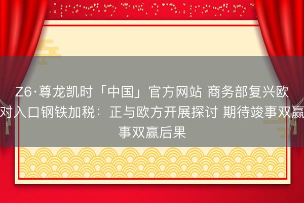 Z6·尊龙凯时「中国」官方网站 商务部复兴欧盟拟对入口钢铁加税：正与欧方开展探讨 期待竣事双赢后果