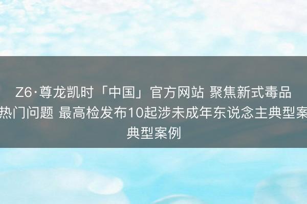 Z6·尊龙凯时「中国」官方网站 聚焦新式毒品等热门问题 最高检发布10起涉未成年东说念主典型案例