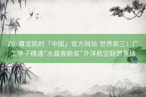 Z6·尊龙凯时「中国」官方网站 世界前三!广工学子精通“水晶客舱奖”外洋航空联想赛场