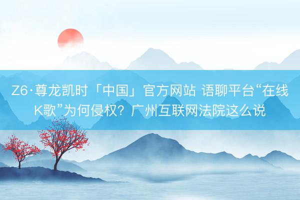 Z6·尊龙凯时「中国」官方网站 语聊平台“在线K歌”为何侵权？广州互联网法院这么说