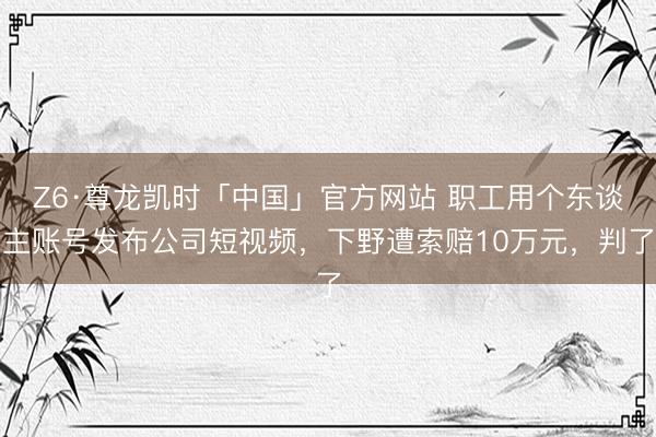 Z6·尊龙凯时「中国」官方网站 职工用个东谈主账号发布公司短视频,下野遭索赔10万元,判了