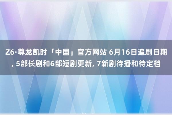 Z6·尊龙凯时「中国」官方网站 6月16日追剧日期， 5部长剧和6部短剧更新， 7新剧待播和待定档