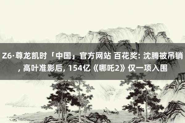 Z6·尊龙凯时「中国」官方网站 百花奖: 沈腾被吊销， 高叶准影后， 154亿《哪吒2》仅一项入围