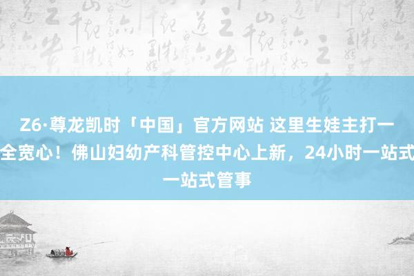 Z6·尊龙凯时「中国」官方网站 这里生娃主打一个安全宽心!佛山妇幼产科管控中心上新,24小时一站式管事