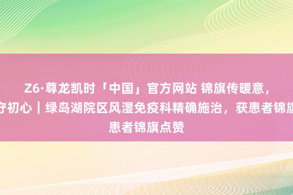 Z6·尊龙凯时「中国」官方网站 锦旗传暖意,医者守初心|绿岛湖院区风湿免疫科精确施治,获患者锦旗点赞