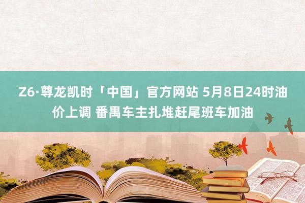 Z6·尊龙凯时「中国」官方网站 5月8日24时油价上调 番禺车主扎堆赶尾班车加油