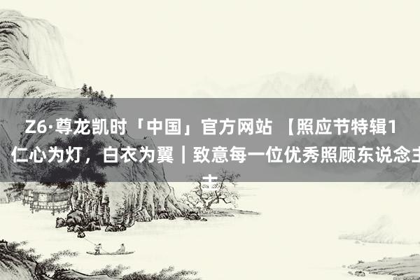 Z6·尊龙凯时「中国」官方网站 【照应节特辑1】仁心为灯，白衣为翼｜致意每一位优秀照顾东说念主