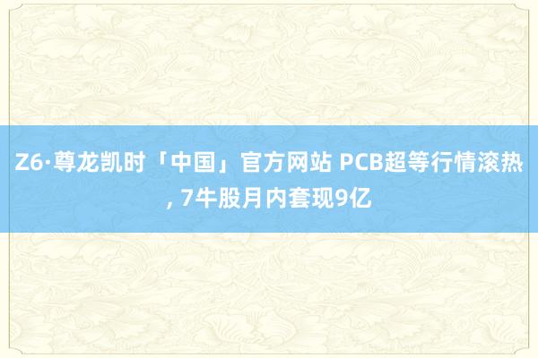 Z6·尊龙凯时「中国」官方网站 PCB超等行情滚热， 7牛股月内套现9亿