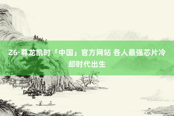 Z6·尊龙凯时「中国」官方网站 各人最强芯片冷却时代出生