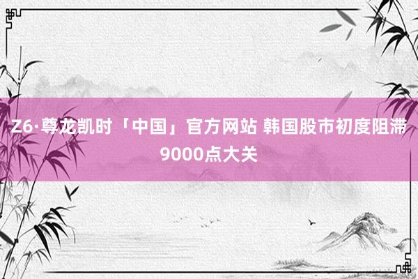Z6·尊龙凯时「中国」官方网站 韩国股市初度阻滞9000点大关