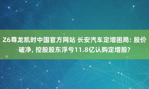 Z6尊龙凯时中国官方网站 长安汽车定增困局: 股价破净， 控股股东浮亏11.8亿认购定增股?
