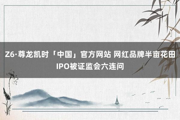 Z6·尊龙凯时「中国」官方网站 网红品牌半亩花田IPO被证监会六连问