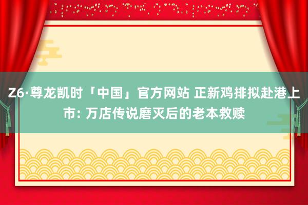 Z6·尊龙凯时「中国」官方网站 正新鸡排拟赴港上市: 万店传说磨灭后的老本救赎
