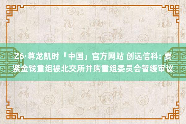 Z6·尊龙凯时「中国」官方网站 创远信科: 要紧金钱重组被北交所并购重组委员会暂缓审议