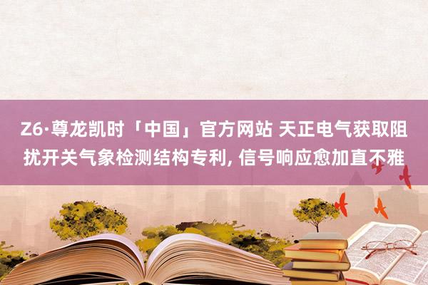 Z6·尊龙凯时「中国」官方网站 天正电气获取阻扰开关气象检测结构专利， 信号响应愈加直不雅