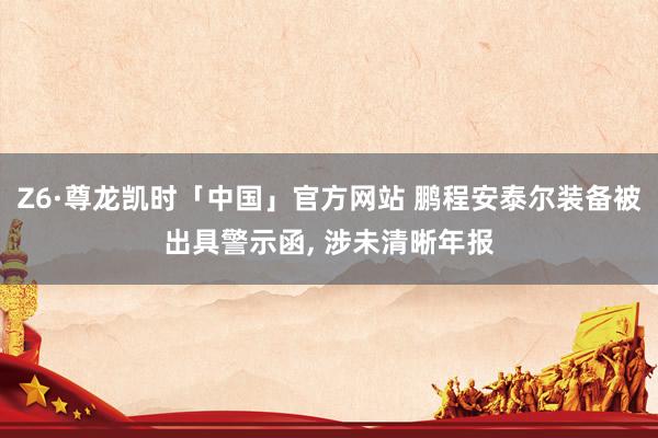 Z6·尊龙凯时「中国」官方网站 鹏程安泰尔装备被出具警示函， 涉未清晰年报