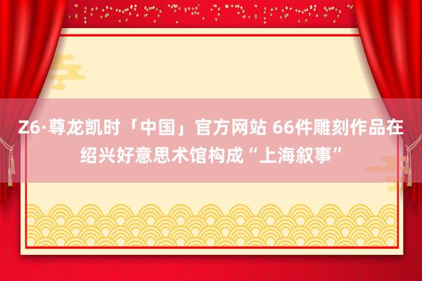 Z6·尊龙凯时「中国」官方网站 66件雕刻作品在绍兴好意思术馆构成“上海叙事”