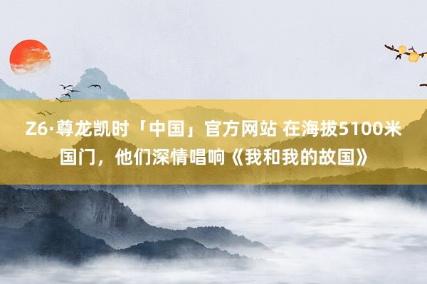 Z6·尊龙凯时「中国」官方网站 在海拔5100米国门，他们深情唱响《我和我的故国》