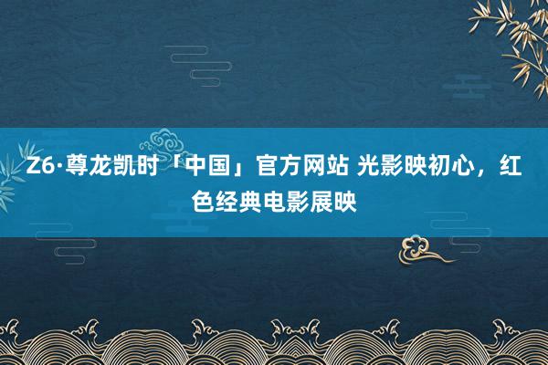 Z6·尊龙凯时「中国」官方网站 光影映初心，红色经典电影展映