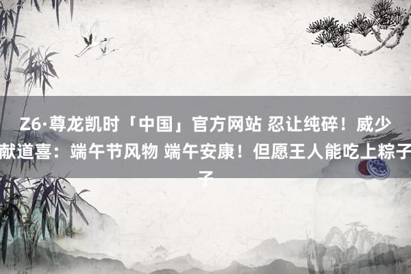 Z6·尊龙凯时「中国」官方网站 忍让纯碎！威少献道喜：端午节风物 端午安康！但愿王人能吃上粽子