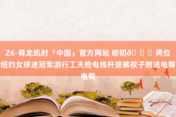 Z6·尊龙凯时「中国」官方网站 唠叨👀两位纽约女球迷冠军游行工夫抢电线杆拔裤衩子附送电臀