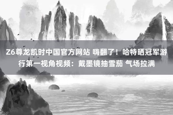 Z6尊龙凯时中国官方网站 嗨翻了！哈特晒冠军游行第一视角视频：戴墨镜抽雪茄 气场拉满