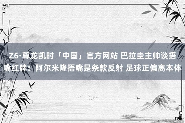 Z6·尊龙凯时「中国」官方网站 巴拉圭主帅谈捂嘴红牌：阿尔米隆捂嘴是条款反射 足球正偏离本体