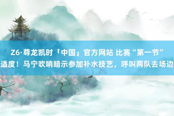 Z6·尊龙凯时「中国」官方网站 比赛“第一节”适度！马宁吹哨暗示参加补水技艺，<a href=