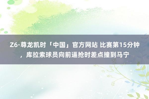 Z6·尊龙凯时「中国」官方网站 比赛第15分钟，库拉索球员向前逼抢时差点撞到马宁