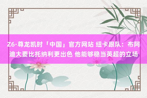 Z6·尊龙凯时「中国」官方网站 纽卡跟队:布阿迪大要比托纳利更出色 他能够稳当英超的立场